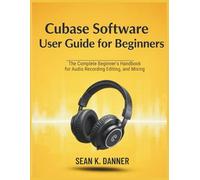 CUBASE SOFTWARE USER GUIDE FOR BEGINNERS: The Complete Beginner’s Handbook for Audio Recording, Editing, and Mixing