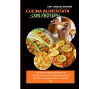CUCINA ALIMENTATA CON PROTEINE: 130 ricette a basso contenuto di carboidrati e ad alto contenuto proteico per forza, energia e salute per tutta la vita