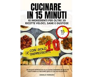 Cucinare in 15 Minuti. 10 ingredienti per oltre 30 ricette veloci, sane e gustose: Un nuovo approccio alla cucina di qualità: più sapore e meno tempo sfruttando al massimo ciò che hai in dispensa