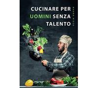 Cucinare per uomini senza talento: Il libro di ricette semplice per principianti, studenti e persone impegnate