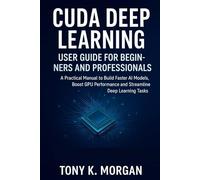 CUDA Deep Learning User Guide for Beginners and Professionals: A Practical Manual to Build Faster AI Models, Boost GPU Performance and Streamline Deep Learning Tasks