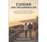 CUIDAR SIN DESAPARECER: Cómo cuidar a tus padres o a un familiar dependiente sin agotarte, perderte a ti mismo ni sentir culpa por necesitar tu propia vida