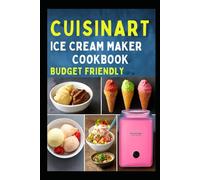 CUISINART ICE CREAM MAKER COOKBOOK (BUDGET FRIENDLY): A Beginner’s Guide to Making Delicious Easy Delicious Recipes for Homemade Sorbet Gelato and Frozen Yogurt in Your Own Kitchen