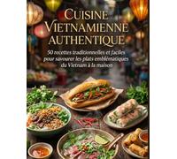 Cuisine Vietnamienne Authentique: 50 recettes traditionnelles et faciles pour savourer les plats emblématiques du Vietnam à la maison