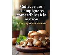 Cultiver des champignons comestibles à la maison: Un guide complet étape par étape pour cultiver des champignons comestibles à la maison
