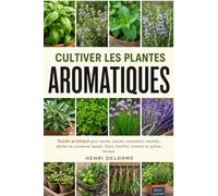 CULTIVER LES PLANTES AROMATIQUES: Guide pratique pour semer, planter, entretenir, récolter, sécher et conserver basilic, thym, menthe, romarin et autres herbes