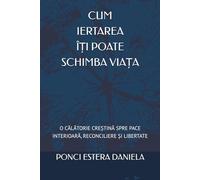 CUM IERTAREA ÎȚI POATE SCHIMBA VIAȚA: O CĂLĂTORIE CREȘTINĂ SPRE PACE INTERIOARĂ, RECONCILIERE ȘI LIBERTATE