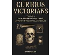 Curious Victorians: Volume X: 150 Morbid Facts About Death, Mourning & The Victorian Afterlife