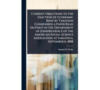 Current Objections to the Exaction of Economic Rent by Taxation Considered a Paper Read (In Part) in the Department of Jurisprudence of the American Social Science Association at Saratoga, September 6, 1888