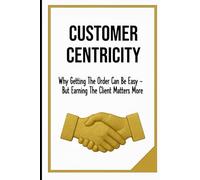 CUSTOMER CENTRICITY: Why Getting the Order Can Be Easy - But Earning The Client Matters More | Publication Business, Managers, School | Format 6x9 | 15.24 x 22.81 cm | 128 pages