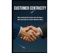 CUSTOMER CENTRICITY: Why Getting the Order Can Be Easy - But Earning the Client Matters More | Sale, Leadership & Management | format 6x9 | Glossy | 130 pages