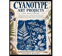 Cyanotype Art Projects For Beginners: A Step-By-Step Guide To Making Beautiful Blue Prints, Creating Botanical Designs, Fixing Common Mistakes, And Building Confidence With Simple Cyanotype Projects