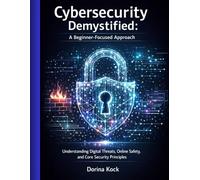 Cybersecurity Demystified: A Beginner-Focused Approach: Understanding Digital Threats, Online Safety, and Core Security Principles
