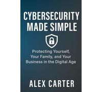 Cybersecurity Made Simple: Protecting Yourself, Your Family, and Your Business in the Digital Age: Simple Strategies to Stop Hackers, Scams, and Online Threats