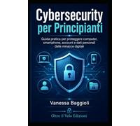 CYBERSECURITY PER PRINCIPIANTI: Guida pratica per proteggere dati, account, computer e smartphone dalle minacce digitali