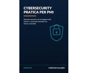 Cybersecurity pratica per PMI: Manuale operativo per proteggere dati, sistemi e continuità aziendale con misure sostenibili