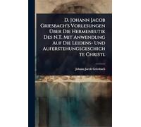 D. Johann Jacob Griesbach's Vorlesungen Über Die Hermeneutik Des N.T. Mit Anwendung Auf Die Leidens- Und Auferstehungsgeschichte Christi.