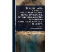 D. Johann Jacob Griesbach's Vorlesungen Über Die Hermeneutik Des N.T. Mit Anwendung Auf Die Leidens- Und Auferstehungsgeschichte Christi.