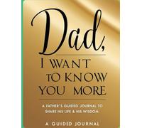 Dad, I Want to Know You More -: A Father’s Guided Journal To Share His Life & His Love