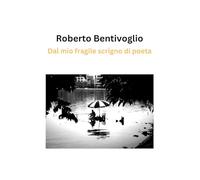 Dal mio fragile scrigno di poeta: Poesie di Roberto Bentivoglio