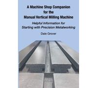 A Machine Shop Companion for the Manual Vertical Milling Machine: Helpful Information for Starting with Precision Metalworking