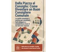 Dalla Piazza al Consiglio: Come Diventare Consigliere Comunale: La guida pratica e onesta per candidarti e amministrare bene il tuo piccolo comune
