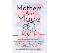 Mothers are Made: How One Mom Overcame Perfectionism, Self-Doubt, Loneliness, and Anxiety and Became a Better and Happier Parent