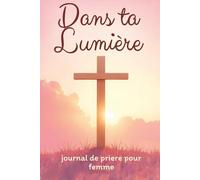 Dans ta Lumière - journal de prière pour femme: Livre de prière chrétienne pour passer un moment avec Jésus et Approfondir votre Foi au Quotidien | ... Bibliques et Étude de la Parole de Dieu