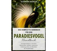 DAS KOMPLETTE HANDBUCH FÜR DEN PARADIESVOGEL: Einsteigerleitfaden zu Verhalten, Balzverhalten, Gefieder, Lebensraum, Ernährung, Arten und Überleben der Paradiesvögel.
