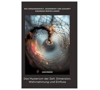 Das Mysterium der Zeit: Dimension, Wahrnehmung und Einfluss: Wie Vergangenheit, Gegenwart und Zukunft einander beeinflussen