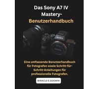 Das Sony A7 IV Mastery-Benutzerhandbuch: Eine umfassende Benutzerhandbuch für Fotografen sowie Schritt-für-Schritt-Anleitungen für professionelle Fotografen.