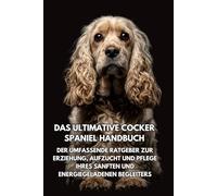 Das Ultimative Cocker Spaniel Handbuch: Der Umfassende Ratgeber zur Erziehung, Aufzucht und Pflege Ihres Sanften und Energiegeladenen Begleiters