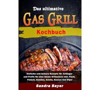 Das ultimative Gasgrill Kochbuch: Einfache und leckere Rezepte für Anfänger und Profis für eine ideale Grillsaison inkl. Fisch, Fleisch, Gemüse, Salata, Saucen Und Dips!