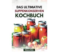 DAS ULTIMATIVE SUPPENKONSERVEN KOCHBUCH: 60 nahrhafte Rezepte für die Konservierung von hausgemachtem Geschmack
