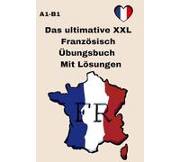 Das ultimative XXL Französisch Übungsbuch A1-B1 Mit Lösungen: Dein Trainingsbuch für Anfänger , praxisnahen Beispielen und detaillierten Lösungen