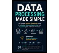 Data Processing Made Simple: The Complete Beginner-to-Advanced Guide to Collecting, Cleaning, Transforming, and Automating Data for Smarter Decisions