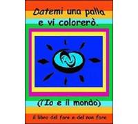 Datemi una palla e vi colorerò. L'io e il mondo. Il libro del fare e del non fare. Ediz. multilingue