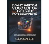 DaVinci Resolve Video Editor User Guide for Beginners: Step-by-Step Instructions to Master Editing, Color Grading, Audio Mixing, and Effects Creation