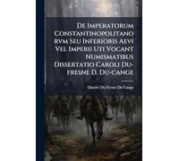 De Imperatorum Constantinopolitanorvm Seu Inferioris Aevi Vel Imperii Uti Vocant Numismatibus Dissertatio Caroli Du-fresne D. Du-cange