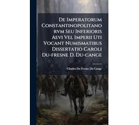 De Imperatorum Constantinopolitanorvm Seu Inferioris Aevi Vel Imperii Uti Vocant Numismatibus Dissertatio Caroli Du-fresne D. Du-cange