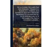 De La Guerre DÃ(c)clarÃ(c)e Par Nos Derniers Tyrans Ã La Raison, Ã La Morale, Aux Lettres Et Aux Arts. Discours PrononcÃ(c) Ã L'ouverture Du LycÃ(c)e RÃ(c)publicain, Le 31 DÃ(c)cembre 1794. Par Le C[itoy]en Laharpe...