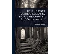 De La Religion ConsidÃ(c)rÃ(c)e Dans Sa Source, Ses Formes Et Ses DÃ(c)veloppemens...