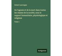 De l'agonie et de la mort dans toutes les classes de la société, sous le rapport humanitaire, physiologique et religieux: Tome 1