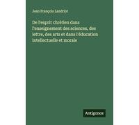 De l'esprit chrétien dans l'enseignement des sciences, des lettre, des arts et dans l'éducation intellectuelle et morale