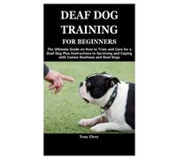 DEAF DOG TRAINING FOR BEGINNERS: The Ultimate Guide on How to Train and Care for a Deaf Dog Plus Instructions to Surviving and Coping with Canine Deafness and Deaf Dogs