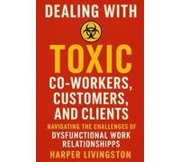 Dealing with Toxic Co-Workers, Customers, and Clients: Navigating the Challenges of Dysfunctional Work Relationships
