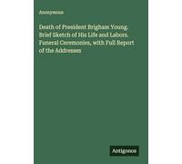 Death of President Brigham Young. Brief Sketch of His Life and Labors. Funeral Ceremonies, with Full Report of the Addresses