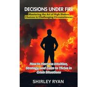 Decisions Under FIRE: How to Harness Intuition, Strategy, and Calm to Thrive in Crisis Situations