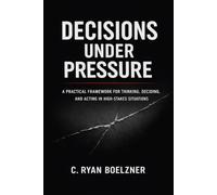 Decisions Under Pressure: A Practical Framework for Thinking, Deciding, and Acting in High-Stakes Situations