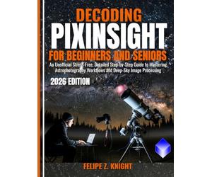 DECODING PIXINSIGHT FOR BEGINNERS AND SENIORS: An Unofficial Stress-Free, Detailed Step-by-Step Guide to Mastering Astrophotography Workflows and Deep-Sky Image Processing